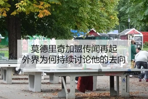 莫德里奇加盟传闻再起 外界为何持续讨论他的去向